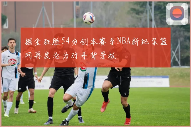 掘金狂胜54分创本赛季NBA新纪录篮网再度沦为对手背景板