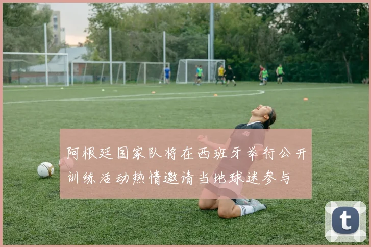 阿根廷国家队将在西班牙举行公开训练活动热情邀请当地球迷参与