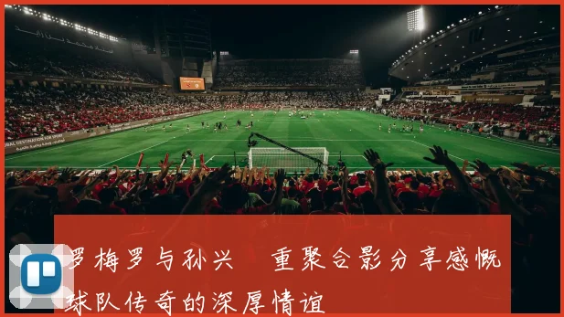 罗梅罗与孙兴慜重聚合影分享感慨球队传奇的深厚情谊
