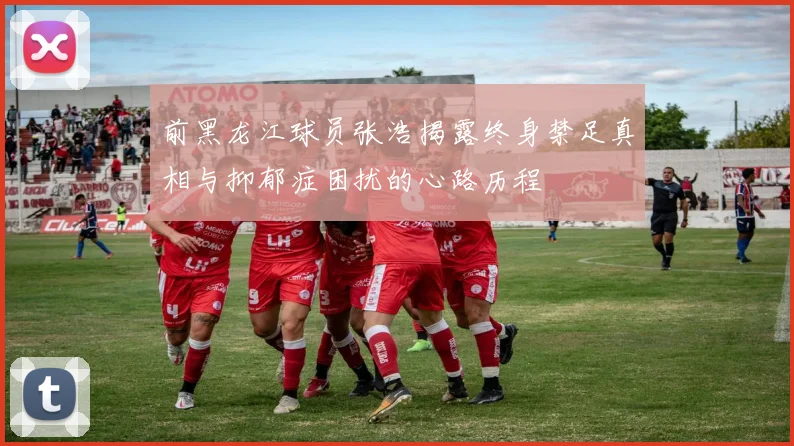 前黑龙江球员张浩揭露终身禁足真相与抑郁症困扰的心路历程