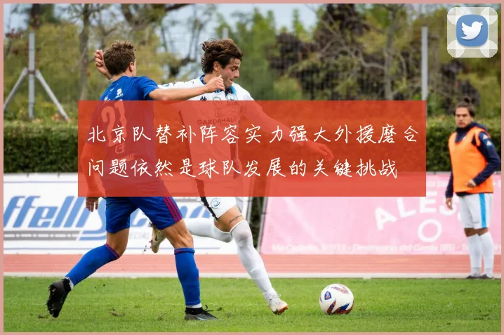 北京队替补阵容实力强大外援磨合问题依然是球队发展的关键挑战