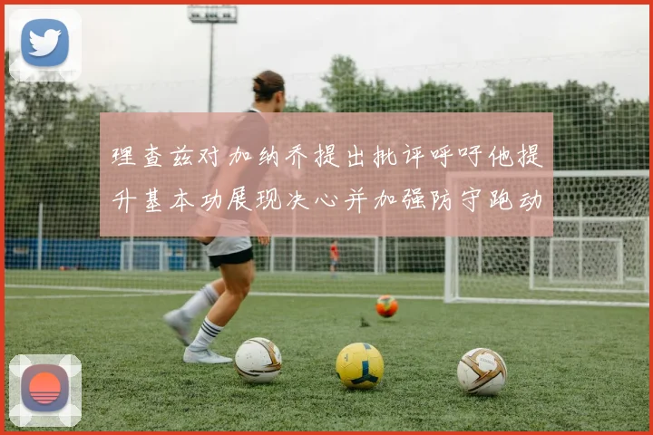理查兹对加纳乔提出批评呼吁他提升基本功展现决心并加强防守跑动能力
