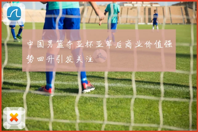 中国男篮夺亚杯亚军后商业价值强势回升引发关注