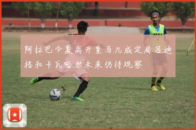 阿拉巴今夏离开皇马几成定局吕迪格和卡瓦哈尔未来仍待观察