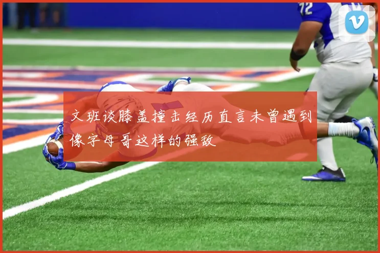 文班谈膝盖撞击经历直言未曾遇到像字母哥这样的强敌