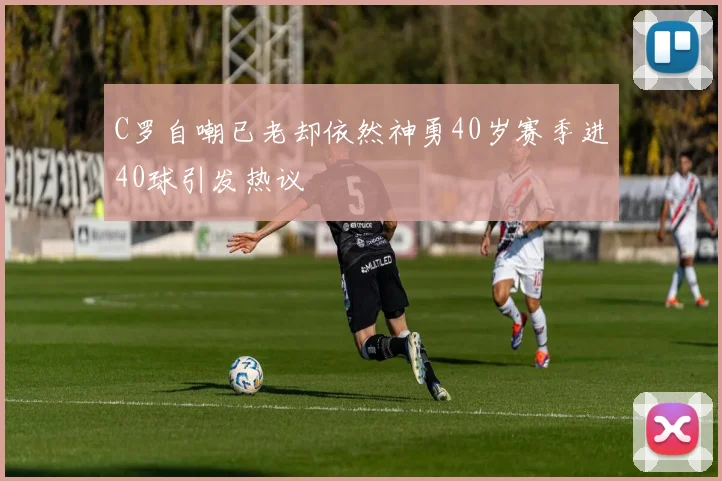 C罗自嘲已老却依然神勇40岁赛季进40球引发热议