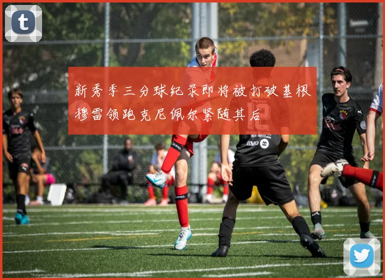 新秀季三分球纪录即将被打破基根穆雷领跑克尼佩尔紧随其后