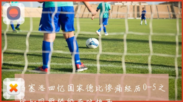 马塞洛回忆国家德比惨痛经历0-5之战如同噩梦般面对梅西