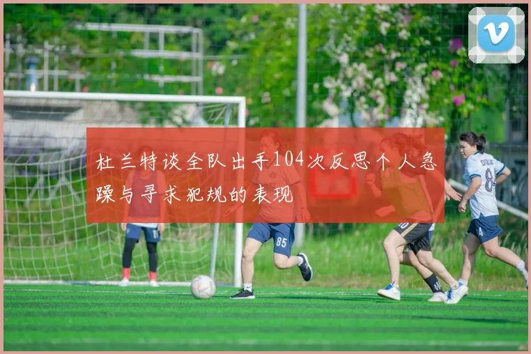 杜兰特谈全队出手104次反思个人急躁与寻求犯规的表现