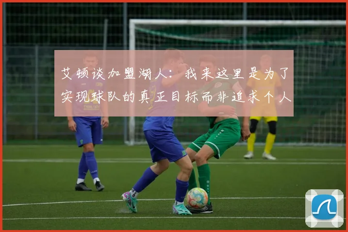 艾顿谈加盟湖人：我来这里是为了实现球队的真正目标而非追求个人数据
