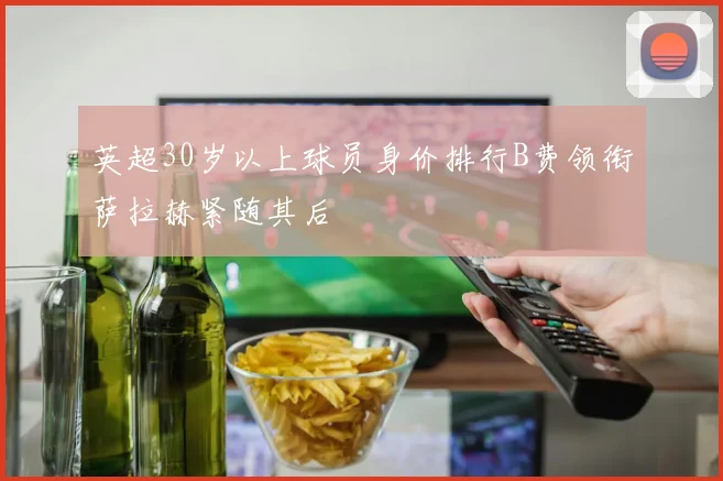 英超30岁以上球员身价排行B费领衔萨拉赫紧随其后