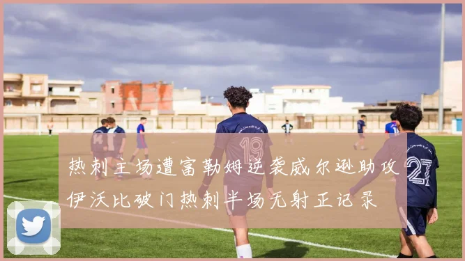 热刺主场遭富勒姆逆袭威尔逊助攻伊沃比破门热刺半场无射正记录