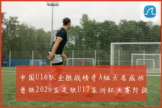 中国U16队全胜战绩夺A组头名成功晋级2026亚足联U17亚洲杯决赛阶段
