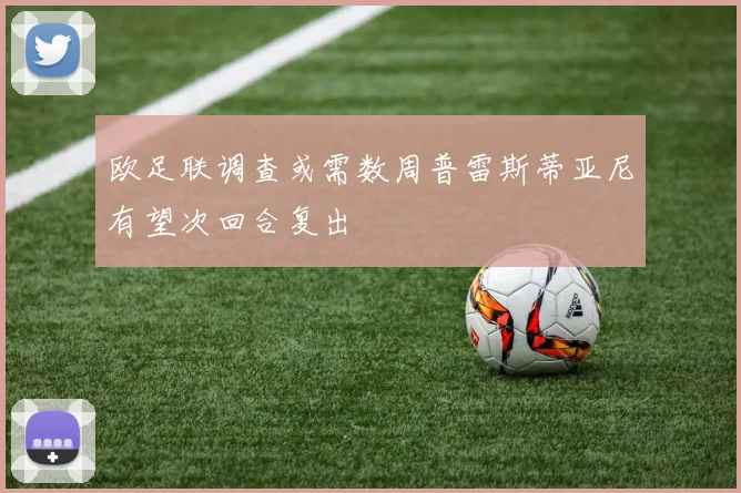 欧足联调查或需数周普雷斯蒂亚尼有望次回合复出