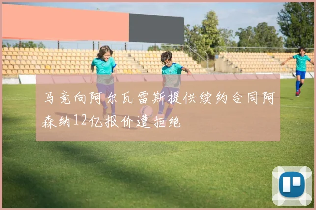 马竞向阿尔瓦雷斯提供续约合同阿森纳12亿报价遭拒绝