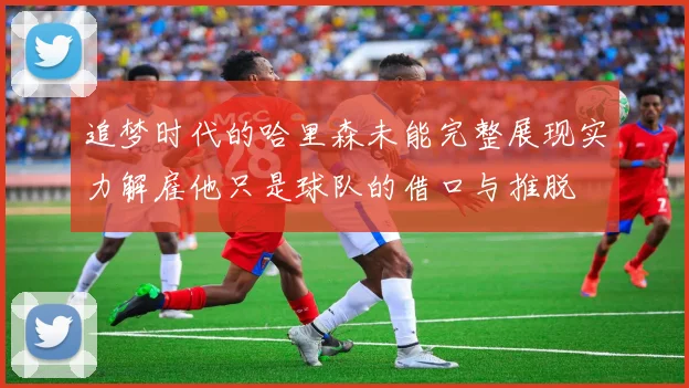 追梦时代的哈里森未能完整展现实力解雇他只是球队的借口与推脱