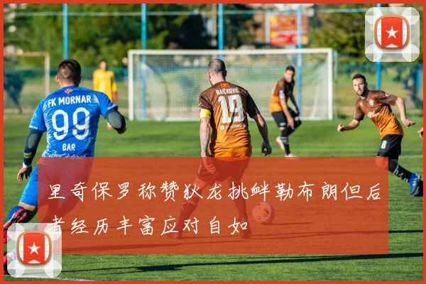 里奇保罗称赞狄龙挑衅勒布朗但后者经历丰富应对自如