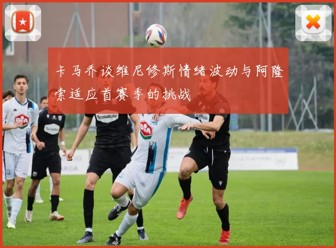 卡马乔谈维尼修斯情绪波动与阿隆索适应首赛季的挑战