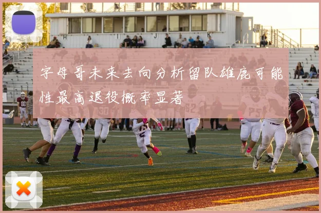 字母哥未来去向分析留队雄鹿可能性最高退役概率显著