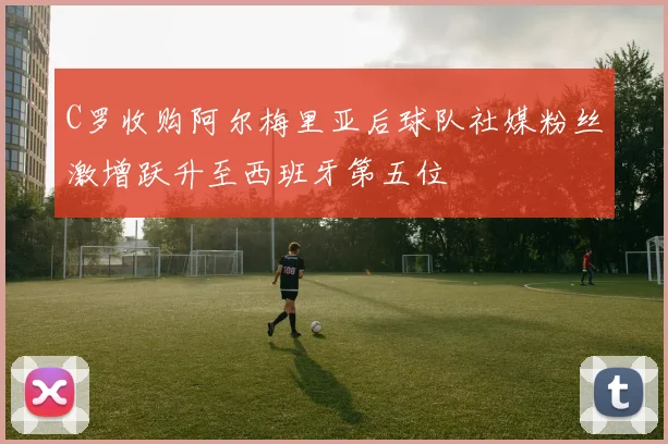 C罗收购阿尔梅里亚后球队社媒粉丝激增跃升至西班牙第五位