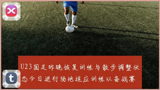 U23国足昨晚恢复训练与散步调整状态今日进行场地适应训练以备战赛事