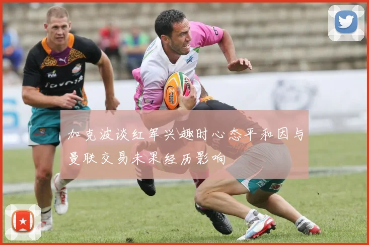 加克波谈红军兴趣时心态平和因与曼联交易未果经历影响