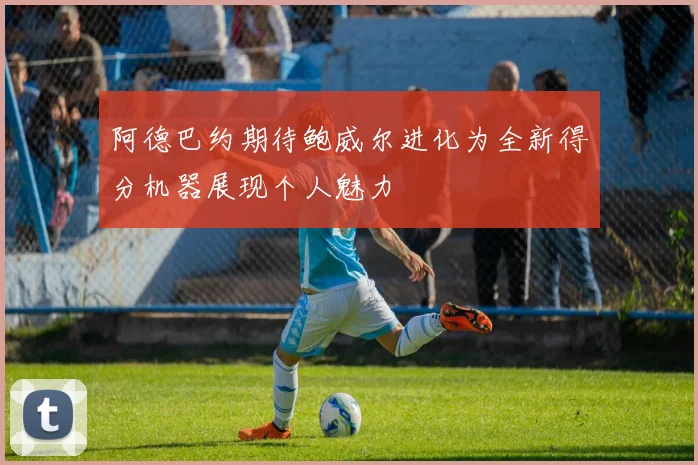 阿德巴约期待鲍威尔进化为全新得分机器展现个人魅力
