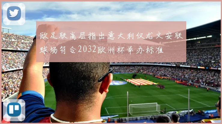 欧足联高层指出意大利仅尤文安联球场符合2032欧洲杯举办标准