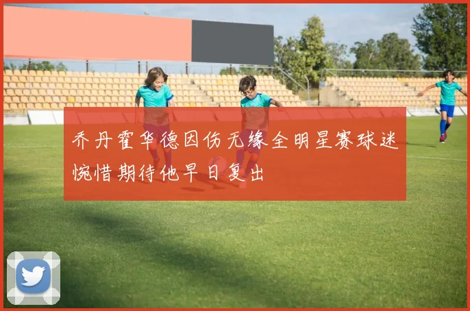 乔丹霍华德因伤无缘全明星赛球迷惋惜期待他早日复出