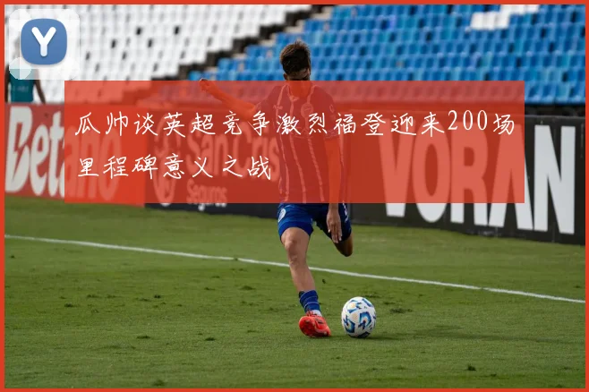 瓜帅谈英超竞争激烈福登迎来200场里程碑意义之战